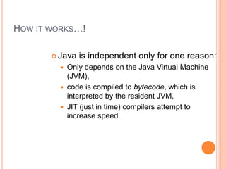 HOW IT WORKS…!
 Java is independent only for one reason:
 Only depends on the Java Virtual Machine
(JVM),
 code is compiled to bytecode, which is
interpreted by the resident JVM,
 JIT (just in time) compilers attempt to
increase speed.
 