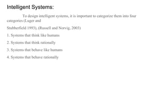 Intelligent Systems:
To design intelligent systems, it is important to categorize them into four
categories (Luger and
Stubberfield 1993), (Russell and Norvig, 2003)
1. Systems that think like humans
2. Systems that think rationally
3. Systems that behave like humans
4. Systems that behave rationally
 