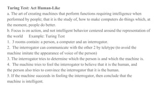 Turing Test: Act Human-Like
a. The art of creating machines that perform functions requiring intelligence when
performed by people; that it is the study of, how to make computers do things which, at
the moment, people do better.
b. Focus is on action, and not intelligent behavior centered around the representation of
the world Example: Turing Test
1. 3 rooms contain: a person, a computer and an interrogator.
2. The interrogator can communicate with the other 2 by teletype (to avoid the
machine imitate the appearance of voice of the person)
3. The interrogator tries to determine which the person is and which the machine is.
4. The machine tries to fool the interrogator to believe that it is the human, and
the person also tries to convince the interrogator that it is the human.
5. If the machine succeeds in fooling the interrogator, then conclude that the
machine is intelligent.
 
