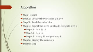 Algorithm
Step 1 : Start
Step 2 : Declare the variables r, n, c=0
Step 3 : Read the value of n
Step 4 : Repeat the steps until n>0, else goto step 5
Step 4.1 : r = n % 10
Step 4.2 : c = c + r
Step 4.3 : n = n / 10 and goto step 4
Step 5 : Display the value of c
Step 6 : Stop
 