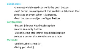 Button class:
-the most widely used control is the push button.
-push button is a component that contains a label and that
generates an event when it is pressed.
-Push buttons are objects of type Button
Constructors:
-Button( ) throws HeadlessException
creates an empty button
-Button(String str) throws HeadlessException
creates a button that contains str as a label
Methods:
-void setLabel(String str)
-String getLabel( )
 