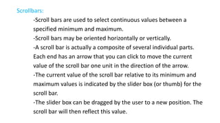 Scrollbars:
-Scroll bars are used to select continuous values between a
specified minimum and maximum.
-Scroll bars may be oriented horizontally or vertically.
-A scroll bar is actually a composite of several individual parts.
Each end has an arrow that you can click to move the current
value of the scroll bar one unit in the direction of the arrow.
-The current value of the scroll bar relative to its minimum and
maximum values is indicated by the slider box (or thumb) for the
scroll bar.
-The slider box can be dragged by the user to a new position. The
scroll bar will then reflect this value.
 