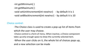 -int getMinimum( )
-int getMaximum( )
-void setUnitIncrement(int newIncr) - by default it is 1
-void setBlockIncrement(int newIncr) - by default it is 10
Choice control:
-The Choice class is used to create a pop-up list of items from
which the user may choose.
-Choice control is a form of menu. When inactive, a Choice component
takes up only enough space to show the currently selected item.
-When the user clicks on it, the whole list of choices pops up,
and a new selection can be made
 