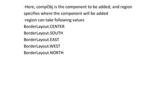 -Here, compObj is the component to be added, and region
specifies where the component will be added
-region can take following values
BorderLayout.CENTER
BorderLayout.SOUTH
BorderLayout.EAST
BorderLayout.WEST
BorderLayout.NORTH
 