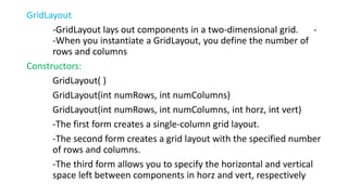 GridLayout
-GridLayout lays out components in a two-dimensional grid. -
-When you instantiate a GridLayout, you define the number of
rows and columns
Constructors:
GridLayout( )
GridLayout(int numRows, int numColumns)
GridLayout(int numRows, int numColumns, int horz, int vert)
-The first form creates a single-column grid layout.
-The second form creates a grid layout with the specified number
of rows and columns.
-The third form allows you to specify the horizontal and vertical
space left between components in horz and vert, respectively
 