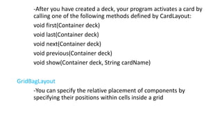 -After you have created a deck, your program activates a card by
calling one of the following methods defined by CardLayout:
void first(Container deck)
void last(Container deck)
void next(Container deck)
void previous(Container deck)
void show(Container deck, String cardName)
GridBagLayout
-You can specify the relative placement of components by
specifying their positions within cells inside a grid
 