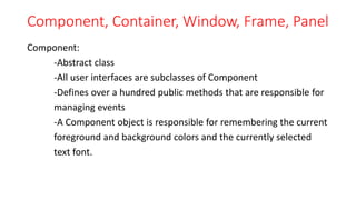 Component, Container, Window, Frame, Panel
Component:
-Abstract class
-All user interfaces are subclasses of Component
-Defines over a hundred public methods that are responsible for
managing events
-A Component object is responsible for remembering the current
foreground and background colors and the currently selected
text font.
 