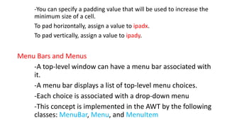 -You can specify a padding value that will be used to increase the
minimum size of a cell.
To pad horizontally, assign a value to ipadx.
To pad vertically, assign a value to ipady.
Menu Bars and Menus
-A top-level window can have a menu bar associated with
it.
-A menu bar displays a list of top-level menu choices.
-Each choice is associated with a drop-down menu
-This concept is implemented in the AWT by the following
classes: MenuBar, Menu, and MenuItem
 