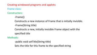 Creating windowed programs and applets:
Frame class:
Constructors:
-Frame()
Constructs a new instance of Frame that is initially invisible.
-Frame(String title)
Constructs a new, initially invisible Frame object with the
specified title
Methods:
-public void setTitle(String title)
Sets the title for this frame to the specified string
 