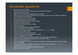 University questions
1.  Explain the structure of RNA
2.  Draw the steps involved in the Biosynthesis of phenanthrene alkaloids
3.  Explain the structure of DNA
4.  Draw the steps involved in the Biosynthesis of Cholestrol
5.  What are the various products obtained by the hydrolysis of nucleic acid under different conditions?
6.  How does DNA store information?
7.  Draw the structure of uracil and adenine.
8.  Describe the secondary structure of DNA.
9.  How does DNA direct protein synthesis in a cell?
10.  Explain the term genetic-code
11.  Explain the role of nucleic acids in biology
12.  What are bile acids?
13.  Draw the stereochemical structure of cholesterol.
14.  What are nucleosides and nucleotides?
15.  How will you synthesis cytosine from malondialdehyde —————–– acetal?
16.  What is meant by genetic code?
17.  Write the structure of cytosine and uracil.
18.  Explain the basic steps in biosynthesis of morphine.
19.  What is the biological role of DNA?
20.  How are the following conversions performed? ureaàuracil, Thio ureaàAdenine.
21.  Explain the steps involved in arriving the primary structure of RNA.
22.  What is meant by transcription?
23.  How many base-pairs in the gene are needed to code for the enzyme Lysozyme (129 amino acids)
found in egg white?
24.  Distinguish between DNA and RNA. Nucleic acids on boiling with baryta gives ——————.
25.  The systematic name for cytosine is ——————.
26.  Discuss the structure and biological role played by RNA.
27.  Write a notes on Genetic code.
 
