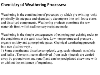 Chemistry of Weathering Processes:
Weathering is the combination of processes by which pre-existing rocks
physically disintegrate and chemically decompose into soil, loose clasts
and dissolved components. Weathering products constitute the raw
materials from which sedimentary rocks are made.
Weathering is the simple consequences of exposing pre-existing rocks to
the conditions at the earth’s surface. Low temperature and pressure ,
organic activity and atmospheric gases. Chemical weathering proceeds
into two distinct ways .
1) Some constituents dissolve completely ,e.g. such minerals as calcite
and halite . The constituents dissolved from such minerals are carried
away by groundwater and runoff and can be precipitated elsewhere with
or without the assistance of organisms.
 