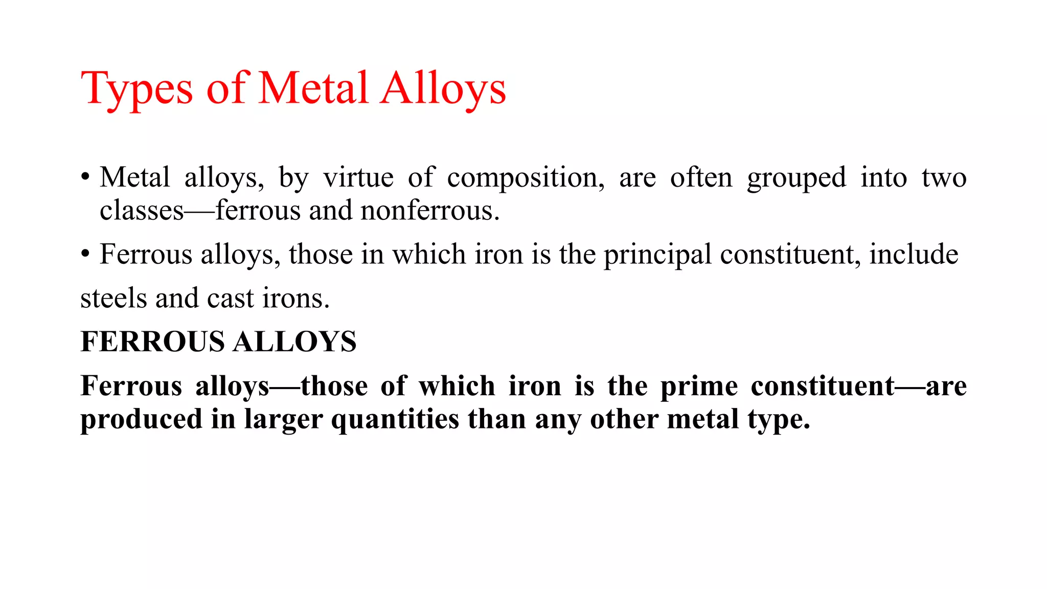 Types of Metal Alloys
• Metal alloys, by virtue of composition, are often grouped into two
classes—ferrous and nonferrous.
• Ferrous alloys, those in which iron is the principal constituent, include
steels and cast irons.
FERROUS ALLOYS
Ferrous alloys—those of which iron is the prime constituent—are
produced in larger quantities than any other metal type.
 