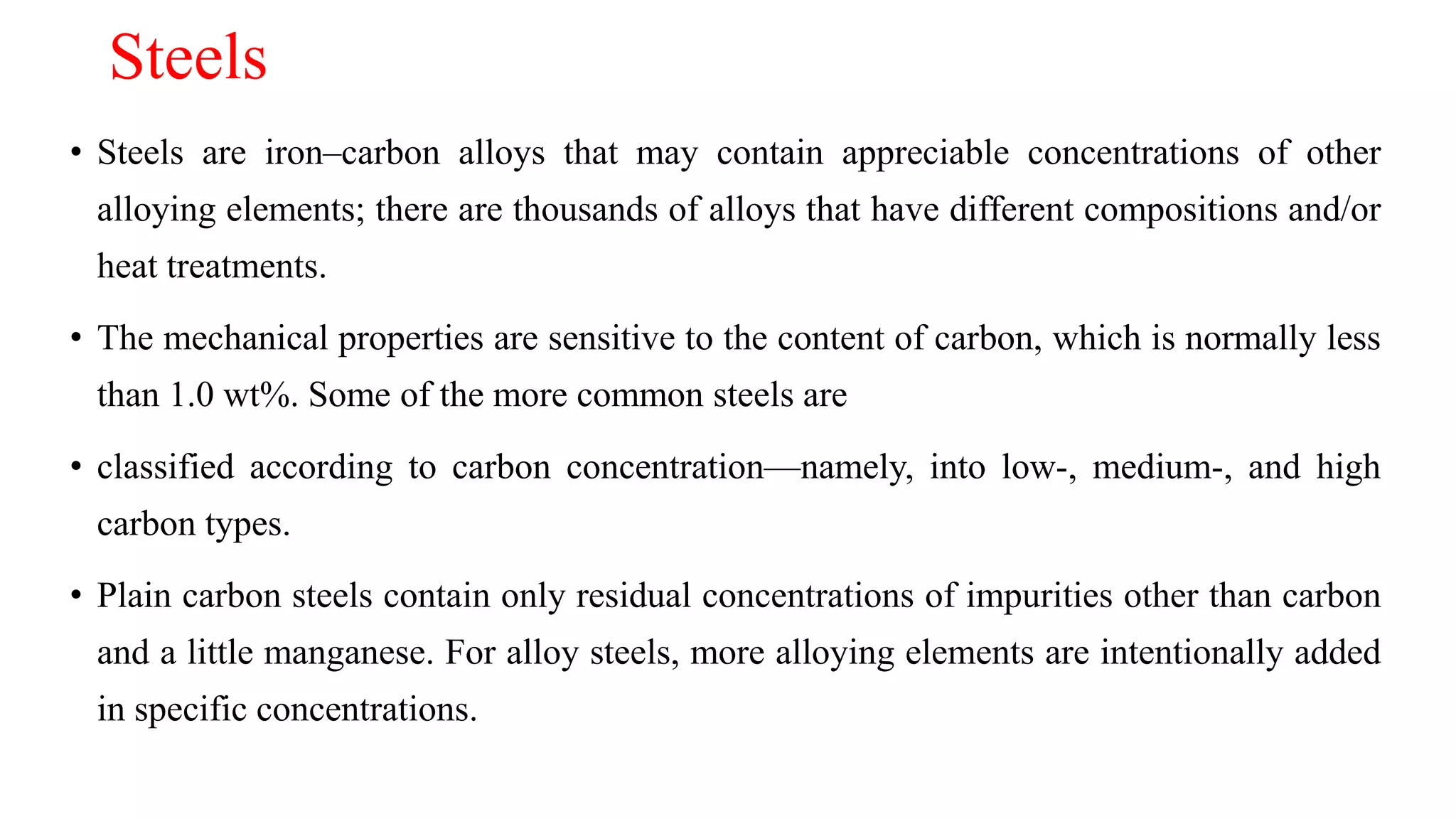 Steels
• Steels are iron–carbon alloys that may contain appreciable concentrations of other
alloying elements; there are thousands of alloys that have different compositions and/or
heat treatments.
• The mechanical properties are sensitive to the content of carbon, which is normally less
than 1.0 wt%. Some of the more common steels are
• classified according to carbon concentration—namely, into low-, medium-, and high
carbon types.
• Plain carbon steels contain only residual concentrations of impurities other than carbon
and a little manganese. For alloy steels, more alloying elements are intentionally added
in specific concentrations.
 