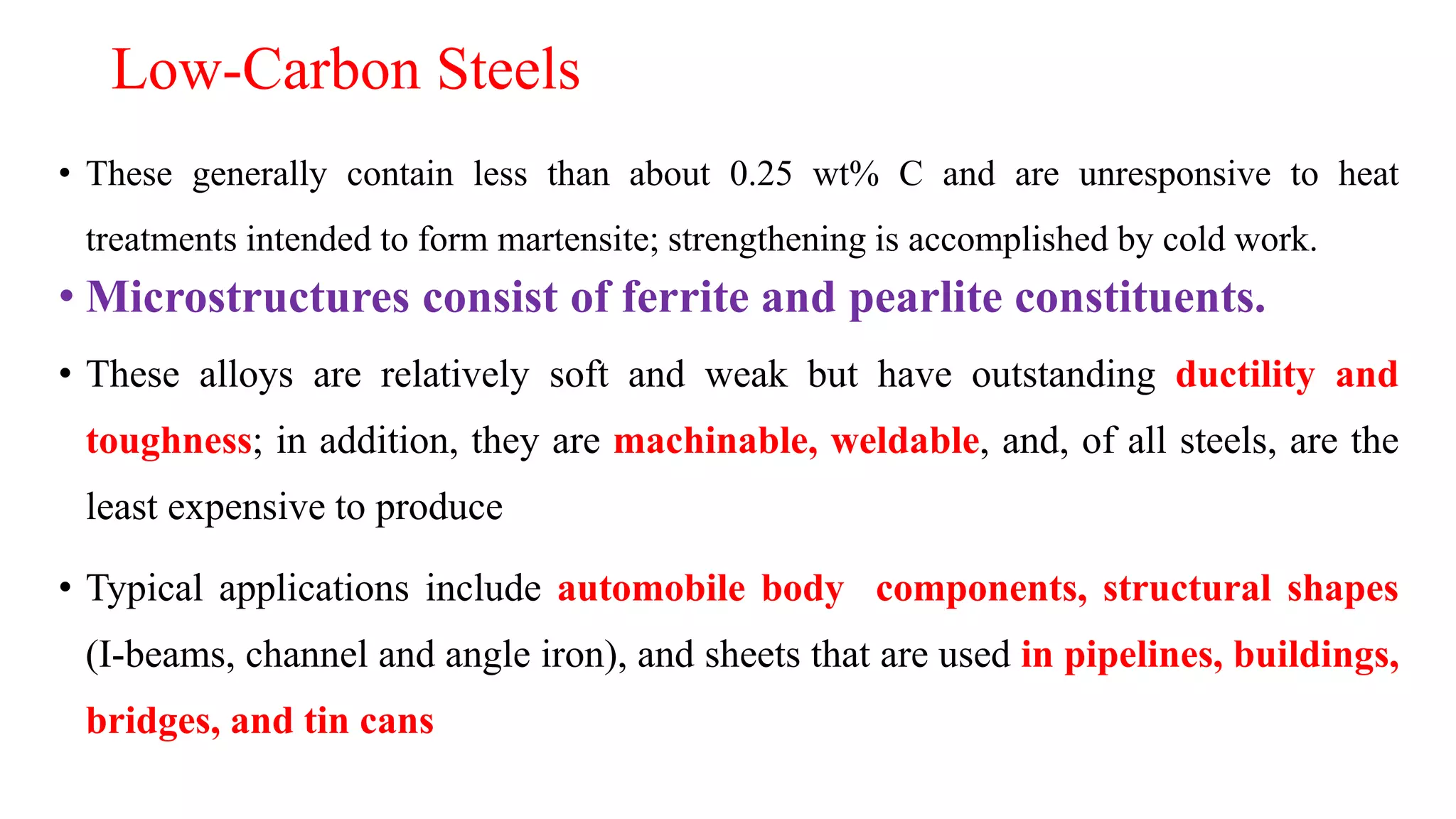 Low-Carbon Steels
• These generally contain less than about 0.25 wt% C and are unresponsive to heat
treatments intended to form martensite; strengthening is accomplished by cold work.
• Microstructures consist of ferrite and pearlite constituents.
• These alloys are relatively soft and weak but have outstanding ductility and
toughness; in addition, they are machinable, weldable, and, of all steels, are the
least expensive to produce
• Typical applications include automobile body components, structural shapes
(I-beams, channel and angle iron), and sheets that are used in pipelines, buildings,
bridges, and tin cans
 