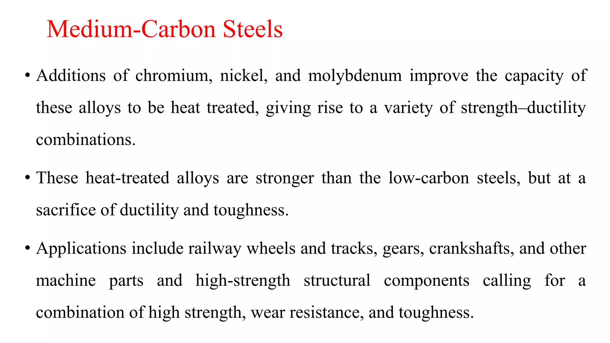 Medium-Carbon Steels
• Additions of chromium, nickel, and molybdenum improve the capacity of
these alloys to be heat treated, giving rise to a variety of strength–ductility
combinations.
• These heat-treated alloys are stronger than the low-carbon steels, but at a
sacrifice of ductility and toughness.
• Applications include railway wheels and tracks, gears, crankshafts, and other
machine parts and high-strength structural components calling for a
combination of high strength, wear resistance, and toughness.
 