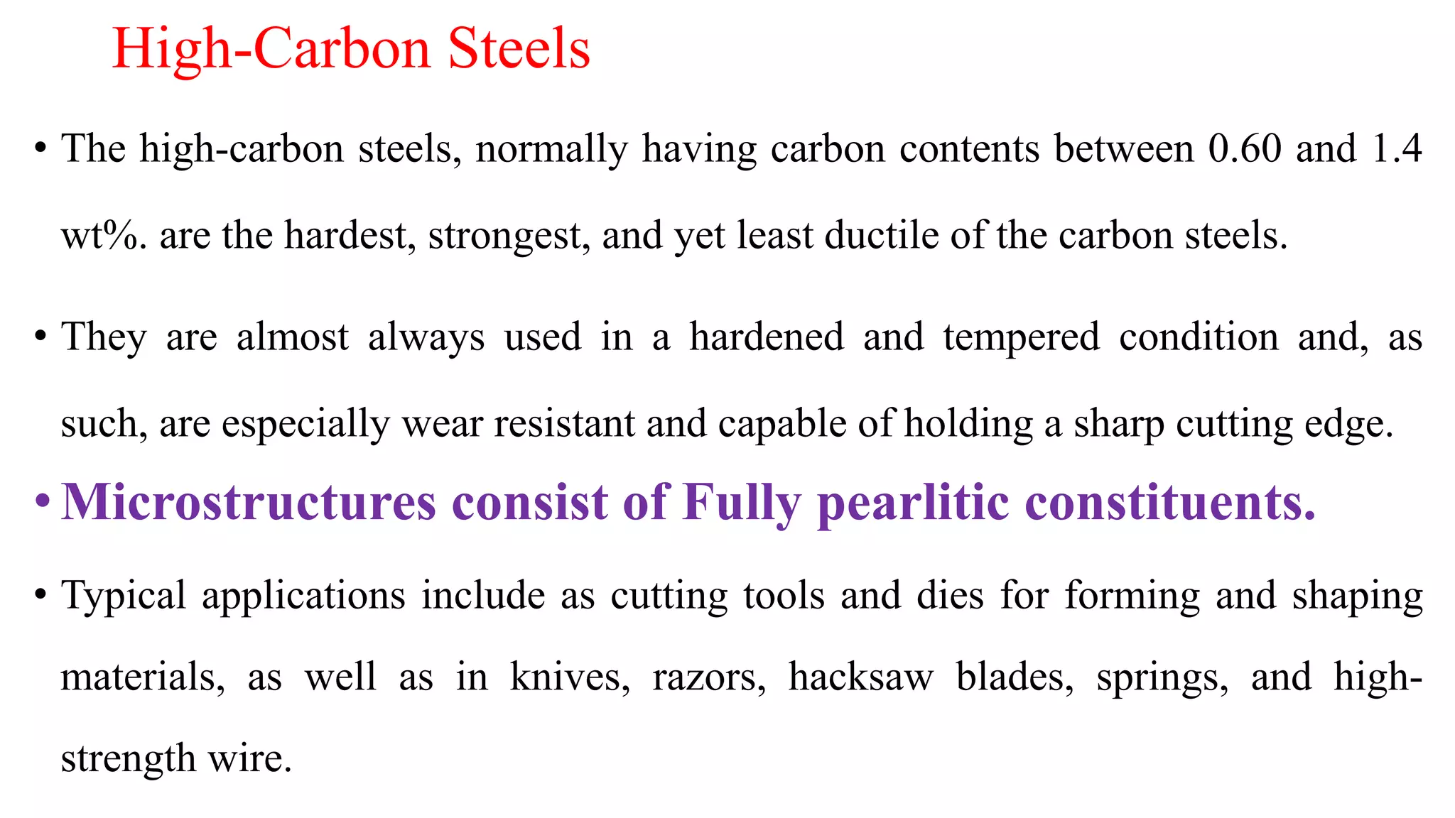 High-Carbon Steels
• The high-carbon steels, normally having carbon contents between 0.60 and 1.4
wt%. are the hardest, strongest, and yet least ductile of the carbon steels.
• They are almost always used in a hardened and tempered condition and, as
such, are especially wear resistant and capable of holding a sharp cutting edge.
•Microstructures consist of Fully pearlitic constituents.
• Typical applications include as cutting tools and dies for forming and shaping
materials, as well as in knives, razors, hacksaw blades, springs, and high-
strength wire.
 