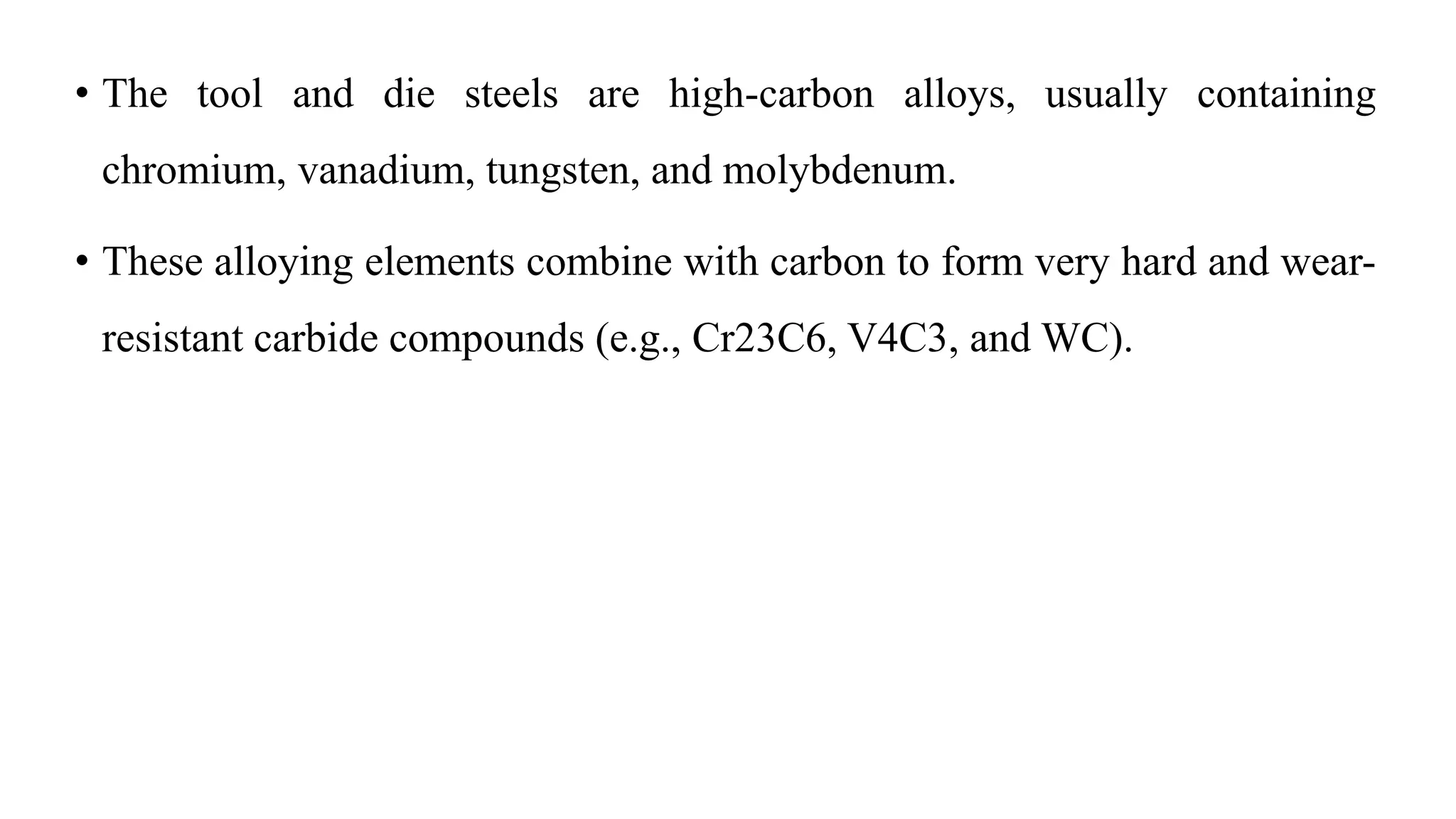 • The tool and die steels are high-carbon alloys, usually containing
chromium, vanadium, tungsten, and molybdenum.
• These alloying elements combine with carbon to form very hard and wear-
resistant carbide compounds (e.g., Cr23C6, V4C3, and WC).
 