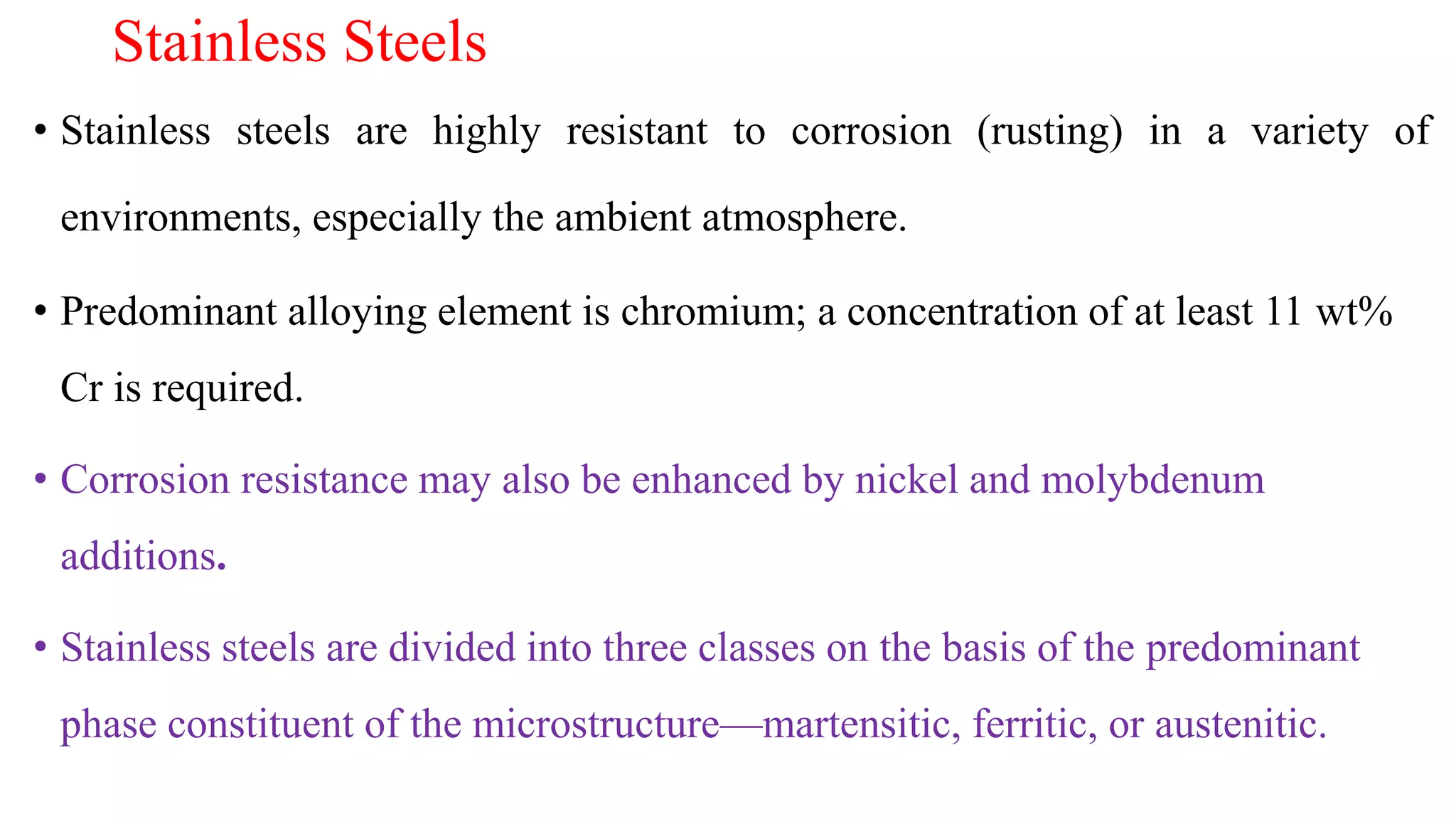 Stainless Steels
• Stainless steels are highly resistant to corrosion (rusting) in a variety of
environments, especially the ambient atmosphere.
• Predominant alloying element is chromium; a concentration of at least 11 wt%
Cr is required.
• Corrosion resistance may also be enhanced by nickel and molybdenum
additions.
• Stainless steels are divided into three classes on the basis of the predominant
phase constituent of the microstructure—martensitic, ferritic, or austenitic.
 