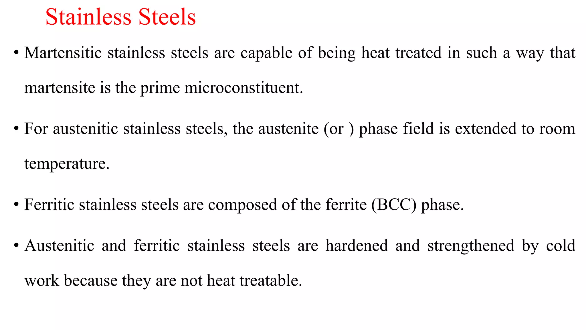 Stainless Steels
• Martensitic stainless steels are capable of being heat treated in such a way that
martensite is the prime microconstituent.
• For austenitic stainless steels, the austenite (or ) phase field is extended to room
temperature.
• Ferritic stainless steels are composed of the ferrite (BCC) phase.
• Austenitic and ferritic stainless steels are hardened and strengthened by cold
work because they are not heat treatable.
 