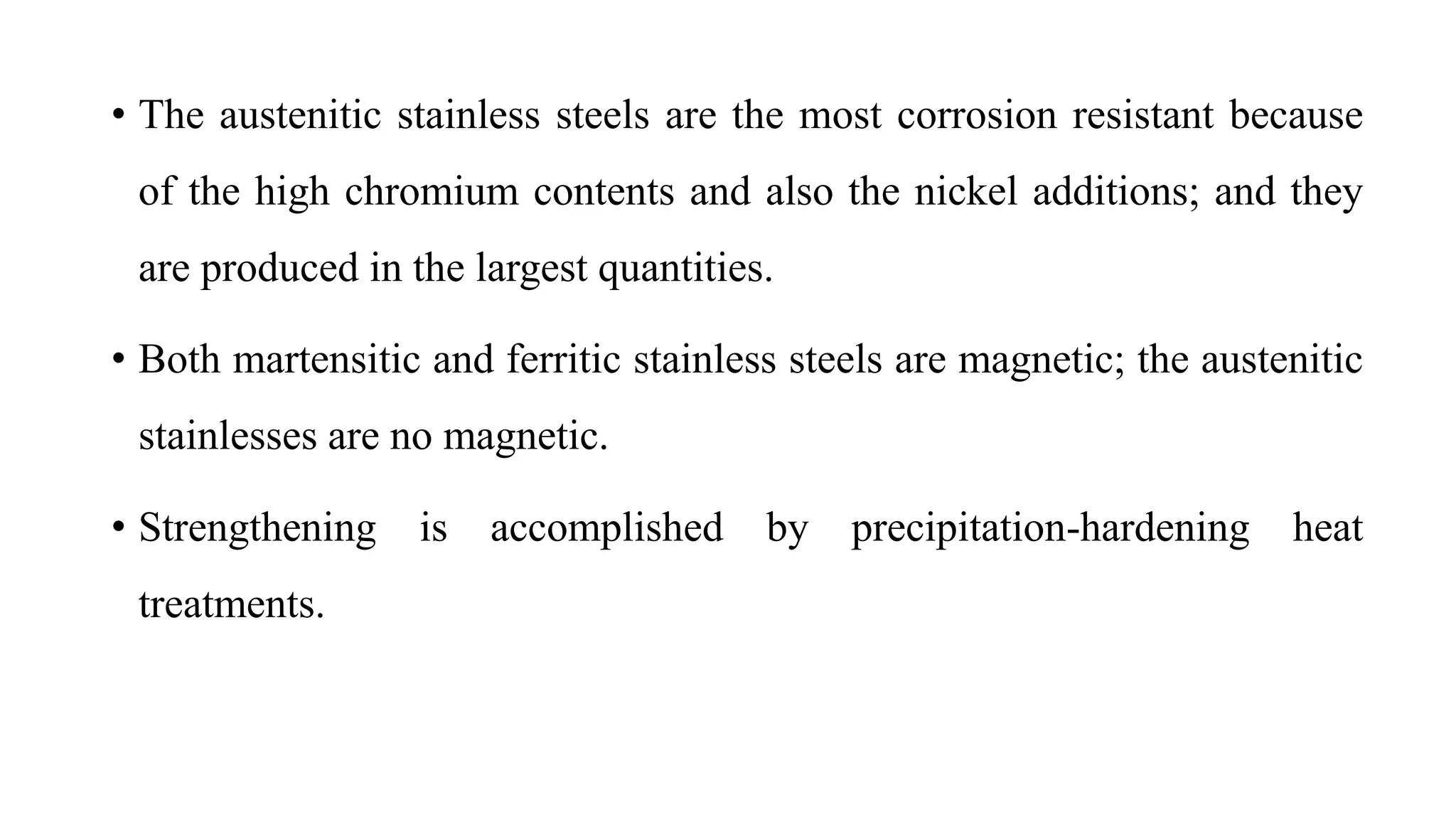 • The austenitic stainless steels are the most corrosion resistant because
of the high chromium contents and also the nickel additions; and they
are produced in the largest quantities.
• Both martensitic and ferritic stainless steels are magnetic; the austenitic
stainlesses are no magnetic.
• Strengthening is accomplished by precipitation-hardening heat
treatments.
 