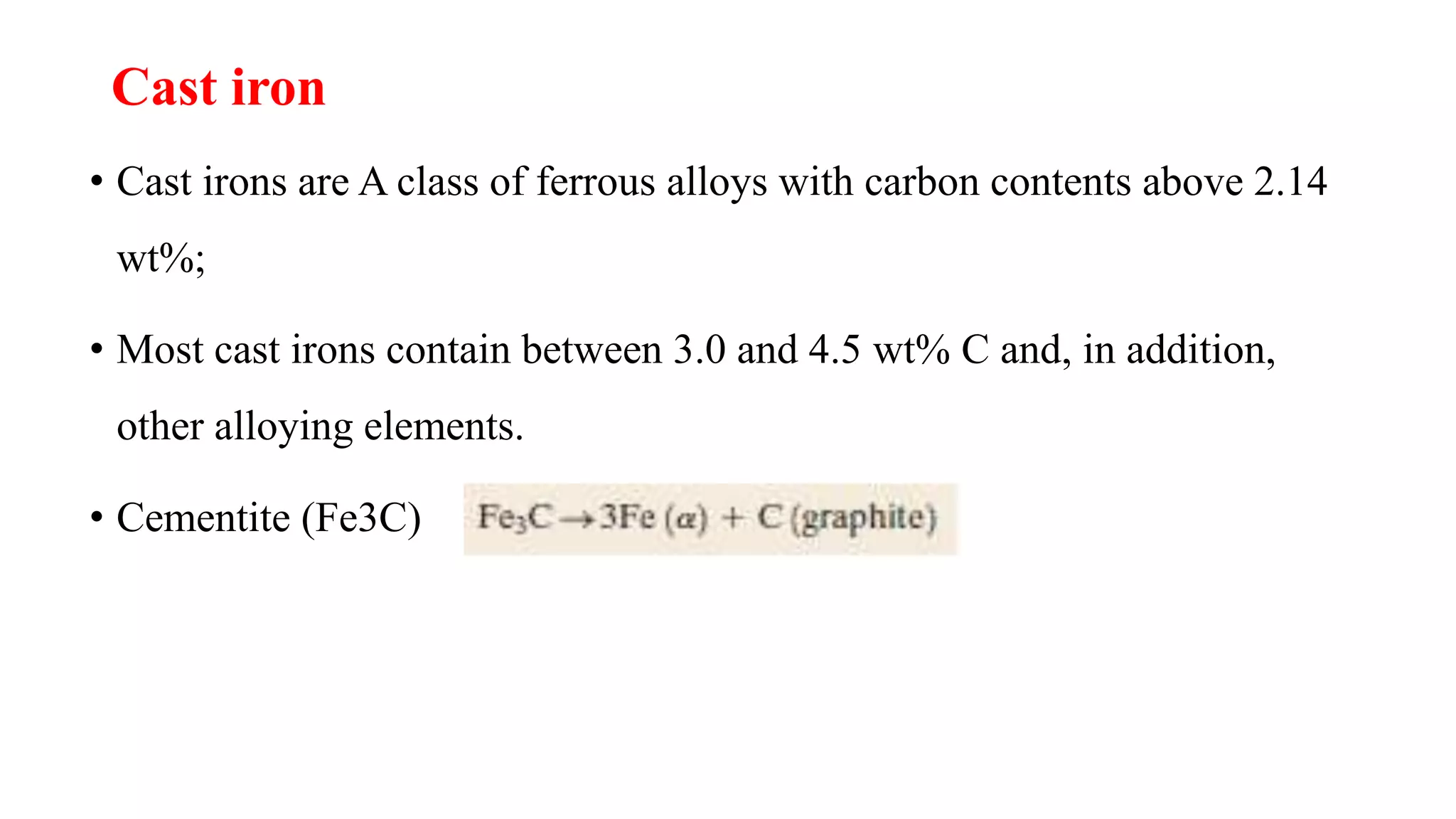 Cast iron
• Cast irons are A class of ferrous alloys with carbon contents above 2.14
wt%;
• Most cast irons contain between 3.0 and 4.5 wt% C and, in addition,
other alloying elements.
• Cementite (Fe3C)
 