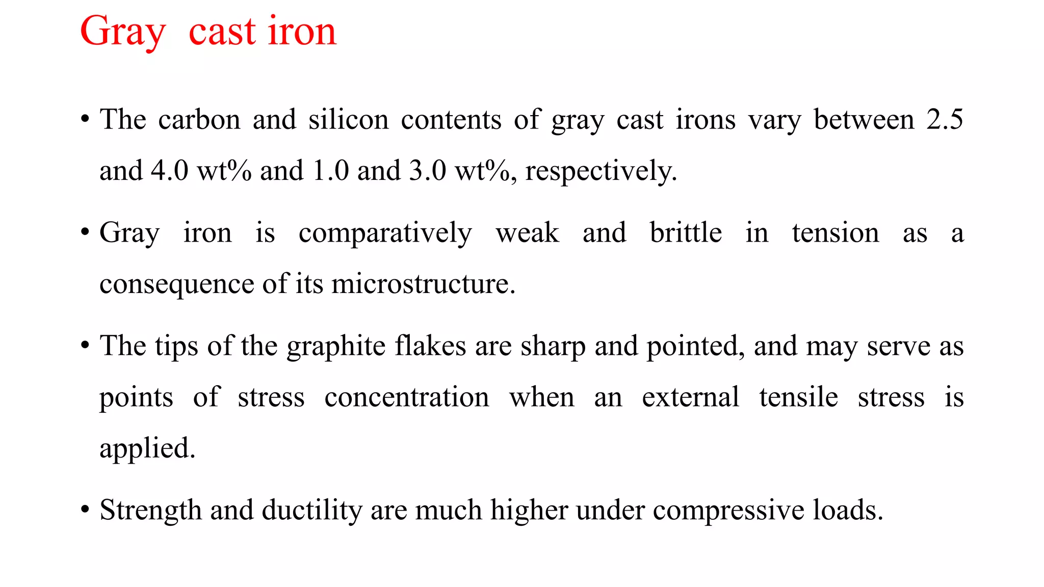 Gray cast iron
• The carbon and silicon contents of gray cast irons vary between 2.5
and 4.0 wt% and 1.0 and 3.0 wt%, respectively.
• Gray iron is comparatively weak and brittle in tension as a
consequence of its microstructure.
• The tips of the graphite flakes are sharp and pointed, and may serve as
points of stress concentration when an external tensile stress is
applied.
• Strength and ductility are much higher under compressive loads.
 