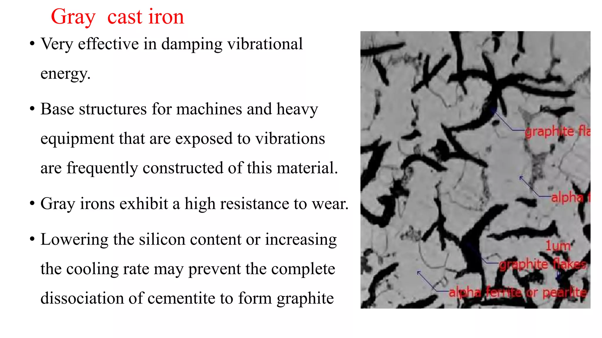 • Very effective in damping vibrational
energy.
• Base structures for machines and heavy
equipment that are exposed to vibrations
are frequently constructed of this material.
• Gray irons exhibit a high resistance to wear.
• Lowering the silicon content or increasing
the cooling rate may prevent the complete
dissociation of cementite to form graphite
Gray cast iron
 