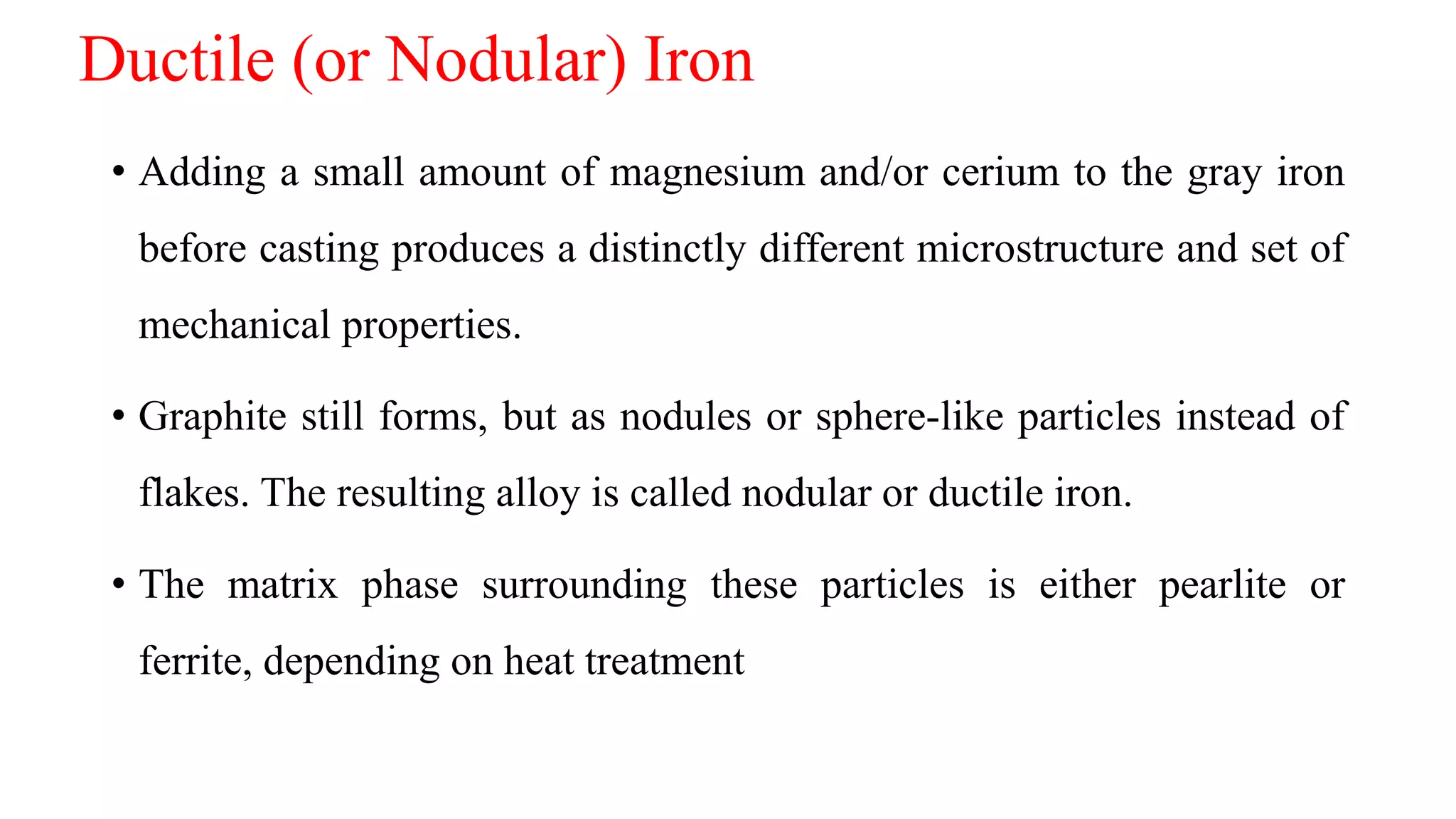 Ductile (or Nodular) Iron
• Adding a small amount of magnesium and/or cerium to the gray iron
before casting produces a distinctly different microstructure and set of
mechanical properties.
• Graphite still forms, but as nodules or sphere-like particles instead of
flakes. The resulting alloy is called nodular or ductile iron.
• The matrix phase surrounding these particles is either pearlite or
ferrite, depending on heat treatment
 