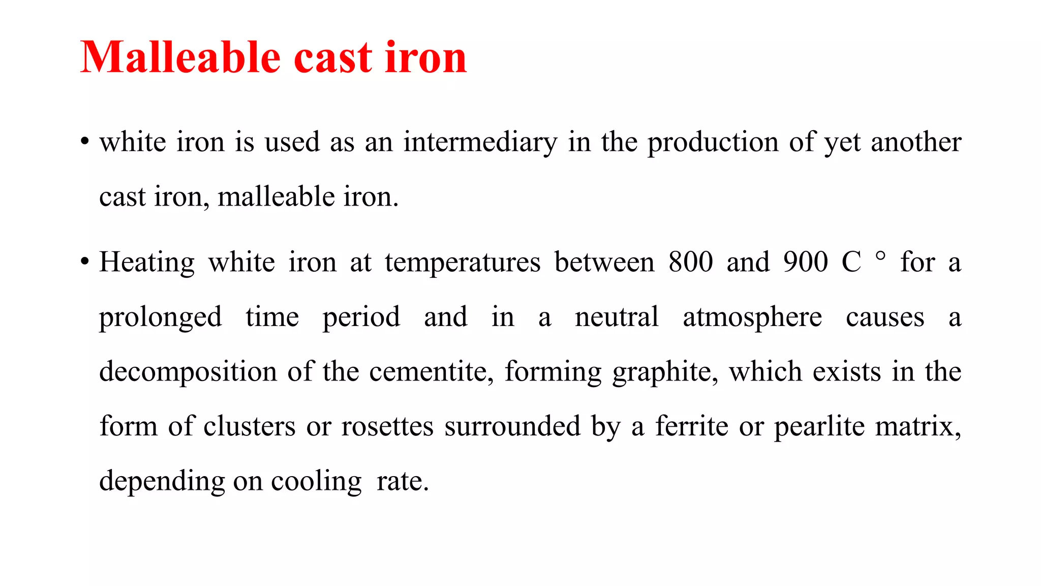 Malleable cast iron
• white iron is used as an intermediary in the production of yet another
cast iron, malleable iron.
• Heating white iron at temperatures between 800 and 900 C ° for a
prolonged time period and in a neutral atmosphere causes a
decomposition of the cementite, forming graphite, which exists in the
form of clusters or rosettes surrounded by a ferrite or pearlite matrix,
depending on cooling rate.
 