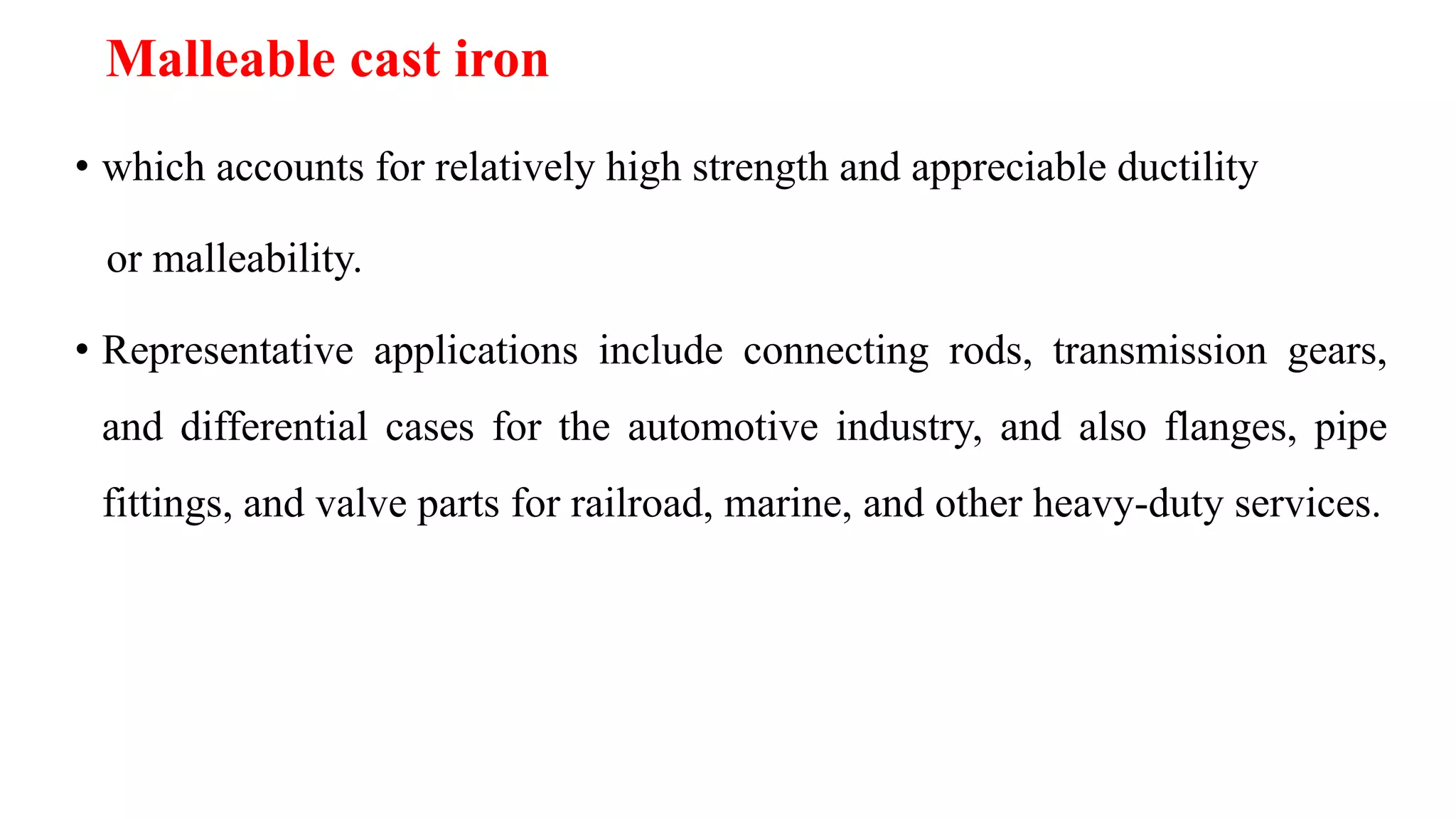 • which accounts for relatively high strength and appreciable ductility
or malleability.
• Representative applications include connecting rods, transmission gears,
and differential cases for the automotive industry, and also flanges, pipe
fittings, and valve parts for railroad, marine, and other heavy-duty services.
Malleable cast iron
 