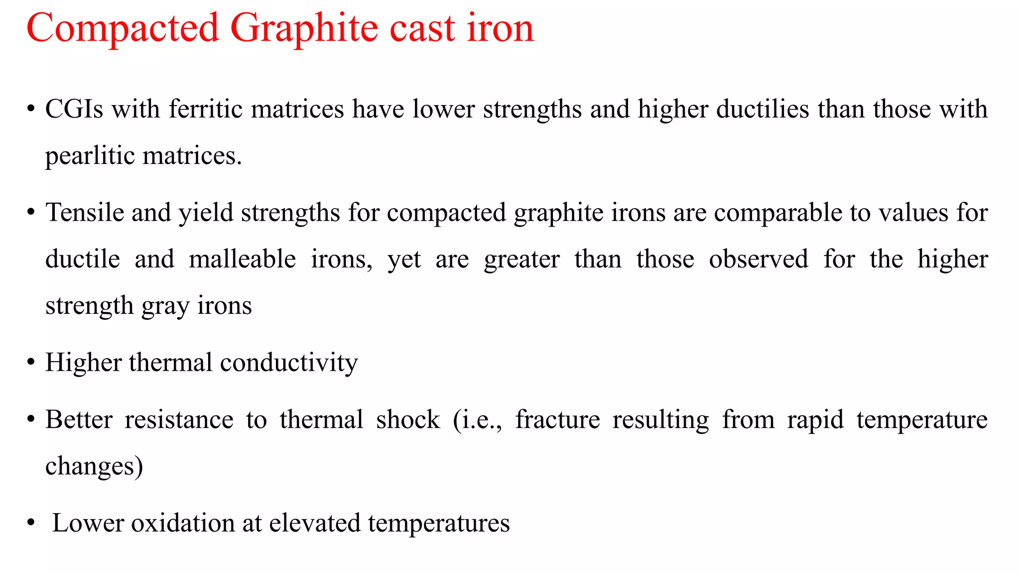 Compacted Graphite cast iron
• CGIs with ferritic matrices have lower strengths and higher ductilies than those with
pearlitic matrices.
• Tensile and yield strengths for compacted graphite irons are comparable to values for
ductile and malleable irons, yet are greater than those observed for the higher
strength gray irons
• Higher thermal conductivity
• Better resistance to thermal shock (i.e., fracture resulting from rapid temperature
changes)
• Lower oxidation at elevated temperatures
 
