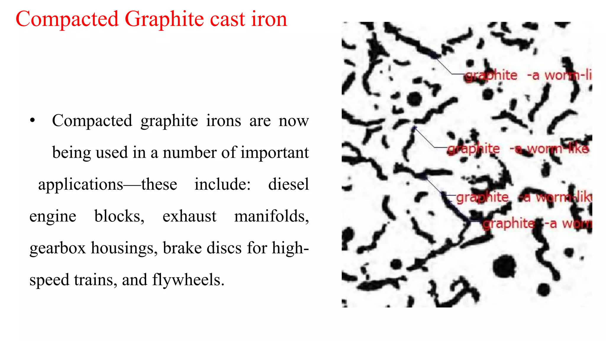 • Compacted graphite irons are now
being used in a number of important
applications—these include: diesel
engine blocks, exhaust manifolds,
gearbox housings, brake discs for high-
speed trains, and flywheels.
Compacted Graphite cast iron
 