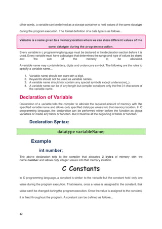 12
other words, a variable can be defined as a storage container to hold values of the same datatype
during the program execution. The formal definition of a data type is as follows...
Variable is a name given to a memory location where we can store different values of the
same datatype during the program execution.
Every variable in c programming language must be declared in the declaration section before it is
used. Every variable must have a datatype that determines the range and type of values be stored
and the size of the memory to be allocated.
A variable name may contain letters, digits and underscore symbol. The following are the rules to
specify a variable name...
1. Variable name should not start with a digit.
2. Keywords should not be used as variable names.
3. A variable name should not contain any special symbols except underscore(_).
4. A variable name can be of any length but compiler considers only the first 31 characters of
the variable name.
Declaration of Variable
Declaration of a variable tells the compiler to allocate the required amount of memory with the
specified variable name and allows only specified datatype values into that memory location. In C
programming language, the declaration can be performed either before the function as global
variables or inside any block or function. But it must be at the beginning of block or function.
Declaration Syntax:
datatype variableName;
Example
int number;
The above declaration tells to the compiler that allocates 2 bytes of memory with the
name number and allows only integer values into that memory location.
C Constants
In C programming language, a constant is similar to the variable but the constant hold only one
value during the program execution. That means, once a value is assigned to the constant, that
value can't be changed during the program execution. Once the value is assigned to the constant,
it is fixed throughout the program. A constant can be defined as follows...
 