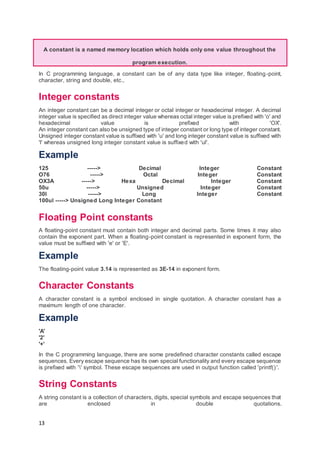 13
A constant is a named memory location which holds only one value throughout the
program execution.
In C programming language, a constant can be of any data type like integer, floating-point,
character, string and double, etc.,
Integer constants
An integer constant can be a decimal integer or octal integer or hexadecimal integer. A decimal
integer value is specified as direct integer value whereas octal integer value is prefixed with 'o' and
hexadecimal value is prefixed with 'OX'.
An integer constant can also be unsigned type of integer constant or long type of integer constant.
Unsigned integer constant value is suffixed with 'u' and long integer constant value is suffixed with
'l' whereas unsigned long integer constant value is suffixed with 'ul'.
Example
125 -----> Decimal Integer Constant
O76 -----> Octal Integer Constant
OX3A -----> Hexa Decimal Integer Constant
50u -----> Unsigned Integer Constant
30l -----> Long Integer Constant
100ul -----> Unsigned Long Integer Constant
Floating Point constants
A floating-point constant must contain both integer and decimal parts. Some times it may also
contain the exponent part. When a floating-point constant is represented in exponent form, the
value must be suffixed with 'e' or 'E'.
Example
The floating-point value 3.14 is represented as 3E-14 in exponent form.
Character Constants
A character constant is a symbol enclosed in single quotation. A character constant has a
maximum length of one character.
Example
'A'
'2'
'+'
In the C programming language, there are some predefined character constants called escape
sequences. Every escape sequence has its own special functionality and every escape sequence
is prefixed with '' symbol. These escape sequences are used in output function called 'printf()'.
String Constants
A string constant is a collection of characters, digits, special symbols and escape sequences that
are enclosed in double quotations.
 