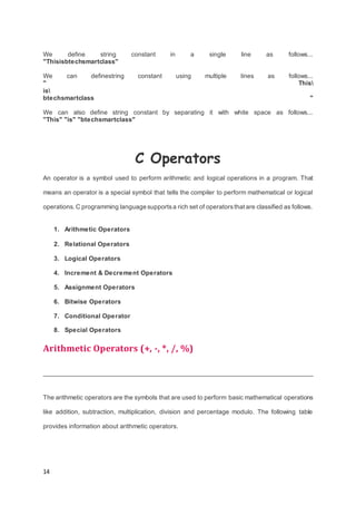 14
We define string constant in a single line as follows...
"Thisisbtechsmartclass"
We can definestring constant using multiple lines as follows...
" This
is
btechsmartclass "
We can also define string constant by separating it with white space as follows...
"This" "is" "btechsmartclass"
C Operators
An operator is a symbol used to perform arithmetic and logical operations in a program. That
means an operator is a special symbol that tells the compiler to perform mathematical or logical
operations.C programming language supportsa rich set of operatorsthatare classified as follows.
1. Arithmetic Operators
2. Relational Operators
3. Logical Operators
4. Increment & Decrement Operators
5. Assignment Operators
6. Bitwise Operators
7. Conditional Operator
8. Special Operators
Arithmetic Operators (+, -, *, /, %)
The arithmetic operators are the symbols that are used to perform basic mathematical operations
like addition, subtraction, multiplication, division and percentage modulo. The following table
provides information about arithmetic operators.
 