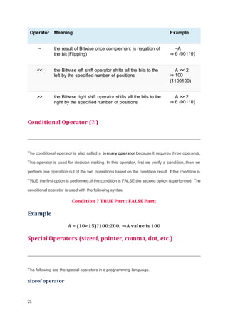 21
Operator Meaning Example
~ the result of Bitwise once complement is negation of
the bit (Flipping)
~A
⇒ 6 (00110)
<< the Bitwise left shift operator shifts all the bits to the
left by the specified number of positions
A << 2
⇒ 100
(1100100)
>> the Bitwise right shift operator shifts all the bits to the
right by the specified number of positions
A >> 2
⇒ 6 (00110)
Conditional Operator (?:)
The conditional operator is also called a ternary operator because it requires three operands.
This operator is used for decision making. In this operator, first we verify a condition, then we
perform one operation out of the two operations based on the condition result. If the condition is
TRUE the first option is performed, if the condition is FALSE the second option is performed. The
conditional operator is used with the following syntax.
Condition ? TRUE Part : FALSE Part;
Example
A = (10<15)?100:200; ⇒A value is 100
Special Operators (sizeof, pointer, comma, dot, etc.)
The following are the special operators in c programming language.
sizeof operator
 