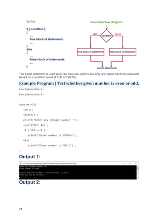 27
The if-else statement is used when we have two options and only one option has to be executed
based on a condition result (TRUE or FALSE).
Example Program | Test whether given number is even or odd.
#include<stdio.h>
#include<conio.h>
void main(){
int n ;
clrscr() ;
printf("Enter any integer number: ") ;
scanf("%d", &n) ;
if ( n%2 == 0 )
printf("Given number is EVENn") ;
else
printf("Given number is ODDn") ;
}
Output 1:
Output 2:
 