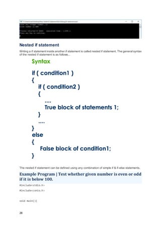 28
Nested if statement
Writing a if statement inside another if statement is called nested if statement. The general syntax
of the nested if statement is as follows...
The nested if statement can be defined using any combination of simple if & if-else statements.
Example Program | Test whether given number is even or odd
if it is below 100.
#include<stdio.h>
#include<conio.h>
void main(){
 