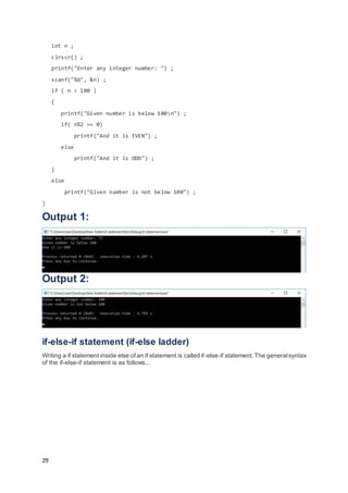 29
int n ;
clrscr() ;
printf("Enter any integer number: ") ;
scanf("%d", &n) ;
if ( n < 100 )
{
printf("Given number is below 100n") ;
if( n%2 == 0)
printf("And it is EVEN") ;
else
printf("And it is ODD") ;
}
else
printf("Given number is not below 100") ;
}
Output 1:
Output 2:
if-else-if statement (if-else ladder)
Writing a if statement inside else of an if statement is called if-else-if statement.The generalsyntax
of the if-else-if statement is as follows...
 