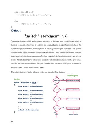 31
else if (b>=a && b>=c)
printf("%d is the largest number", b) ;
else
printf("%d is the largest number", c) ;
}
Output:
'switch' statement in C
Consider a situation in which we have many optionsout of which we need to select only one option
that is to be executed. Such kind of problems can be solved using nested if statement. But as the
number of options increases, the complexity of the program also gets increased. This type of
problem can be solved very easily using a switch statement. Using the switch statement, one can
select onlyone option from more number of optionsvery easily. In the switch statement,we provide
a value that is to be compared with a value associated with each option. Whenever the given value
matches the value associated with an option, the execution starts from that option. In the switch
statement, every option is defined as a case.
The switch statement has the following syntax and execution flow diagram.
 