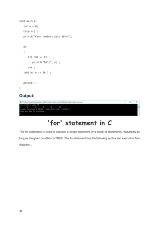 36
void main(){
int n = 0;
clrscr() ;
printf("Even numbers upto 10n");
do
{
if( n%2 == 0)
printf("%dt", n) ;
n++ ;
}while( n <= 10 ) ;
getch() ;
}
Output:
'for' statement in C
The for statement is used to execute a single statement or a block of statements repeatedly as
long as the given condition is TRUE. The for statement has the following syntax and execution flow
diagram...
 