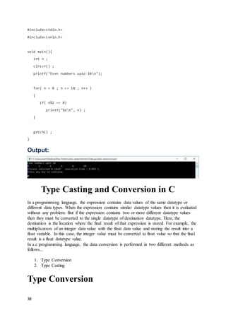 38
#include<stdio.h>
#include<conio.h>
void main(){
int n ;
clrscr() ;
printf("Even numbers upto 10n");
for( n = 0 ; n <= 10 ; n++ )
{
if( n%2 == 0)
printf("%dt", n) ;
}
getch() ;
}
Output:
Type Casting and Conversion in C
In a programming language, the expression contains data values of the same datatype or
different data types. When the expression contains similar datatype values then it is evaluated
without any problem. But if the expression contains two or more different datatype values
then they must be converted to the single datatype of destination datatype. Here, the
destination is the location where the final result of that expression is stored. For example, the
multiplication of an integer data value with the float data value and storing the result into a
float variable. In this case, the integer value must be converted to float value so that the final
result is a float datatype value.
In a c programming language, the data conversion is performed in two different methods as
follows...
1. Type Conversion
2. Type Casting
Type Conversion
 