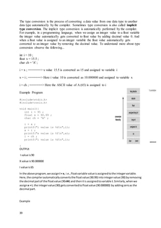 39
The type conversion is the process of converting a data value from one data type to another
data type automatically by the compiler. Sometimes type conversion is also called implicit
type conversion. The implicit type conversion is automatically performed by the compiler.
For example, in c programming language, when we assign an integer value to a float variable
the integer value automatically gets converted to float value by adding decimal value 0. And
when a float value is assigned to an integer variable the float value automatically gets
converted to an integer value by removing the decimal value. To understand more about type
conversion observe the following...
int i = 10 ;
float x = 15.5 ;
char ch = 'A' ;
i = x ; =======> x value 15.5 is converted as 15 and assigned to variable i
x = i ; =======> Here i value 10 is converted as 10.000000 and assigned to variable x
i = ch ; =======> Here the ASCII value of A (65) is assigned to i
Example Program
#include<stdio.h>
#include<conio.h>
void main(){
int i = 95 ;
float x = 90.99 ;
char ch = 'A' ;
i = x ;
printf("i value is %dn",i);
x = i ;
printf("x value is %fn",x);
i = ch ;
printf("i value is %dn",i);
}
OUTPUt
I value is90
X value is90.000000
I value is65
In the above program,we assign i = x, i.e.,floatvariable valueisassignedtothe integervariable.
Here,the compilerautomaticallyconvertsthe floatvalue (90.99) intointegervalue (90) byremoving
the decimal partof the floatvalue (90.99) and thenitis assignedtovariable i.Similarly,whenwe
assignx = i, the integervalue (90) getsconvertedtofloatvalue (90.000000) by addingzeroas the
decimal part.
Example
 