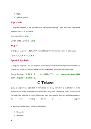 4
2. Digits
3. Special Symbols
Alphabets
C language supports all the alphabets from the English language. Lower and upper case letters
together support 52 alphabets.
lower case letters - a to z
UPPER CASE LETTERS - A to Z
Digits
C language supports 10 digits which are used to construct numerical values in C language.
Digits - 0, 1, 2, 3, 4, 5, 6, 7, 8, 9
Special Symbols
C language supports a rich set of special symbols that include symbols to perform mathematical
operations, to check conditions, white spaces, backspaces, and other special symbols.
Special Symbols - ~ @ # $ % ^ & * ( ) _ - + = { } [ ] ; : ' " / ? . > , <  | tab newline space NULL
bell backspace verticaltab etc.,
C Tokens
Every C program is a collection of instructions and every instruction is a collection of some
individual units. Every smallest individual unit of a c program is called token. Every instruction in a
c program is a collection of tokens. Tokens are used to construct c programs and they are said to
the basic building blocks of a c program.
In a c program tokens may contain the following...
1. Keywords
2. Identifiers
 