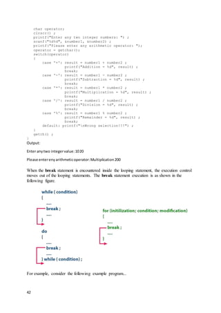 42
char operator;
clrscr() ;
printf("Enter any two integer numbers: ") ;
scanf("%d%d", &number1, &number2) ;
printf("Please enter any arithmetic operator: ");
operator = getchar();
switch(operator)
{
case '+': result = number1 + number2 ;
printf("Addition = %d", result) ;
break;
case '-': result = number1 - number2 ;
printf("Subtraction = %d", result) ;
break;
case '*': result = number1 * number2 ;
printf("Multiplication = %d", result) ;
break;
case '/': result = number1 / number2 ;
printf("Division = %d", result) ;
break;
case '%': result = number1 % number2 ;
printf("Remainder = %d", result) ;
break;
default: printf("nWrong selection!!!") ;
}
getch() ;
}
Output:
Enter anytwo integervalue:1020
Please enterenyarithmeticoperator:Multiplication200
When the break statement is encountered inside the looping statement, the execution control
moves out of the looping statements. The break statement execution is as shown in the
following figure.
For example, consider the following example program...
 