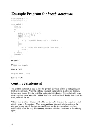 43
Example Program for break statement.
#include<stdio.h>
#include<conio.h>
void main(){
char ch ;
clrscr() ;
do
{
printf("Enter Y / N : ") ;
scanf("%c", &ch) ;
if(ch == 'Y')
{
printf("Okay!!! Repeat again !!!n") ;
}
else
{
printf("Okay !!! Breaking the loop !!!") ;
break ;
}
} while( 1 ) ;
getch() ;
}
OUTPUT:
Do you want to repeat –
Enter Y / N: Y
Okay!!! Repeat again
Enter Y / N: Y
continue statement
The continue statement is used to move the program execution control to the beginning of
the looping statement. When the continue statement is encountered in a looping statement,
the execution control skips the rest of the statements in the looping block and directly jumps
to the beginning of the loop. The continue statement can be used with looping statements like
while, do-while and for.
When we use continue statement with while and do-while statements the execution control
directly jumps to the condition. When we use continue statement with for statement the
execution control directly jumps to the modification portion (increment/decrement/any
modification) of the for loop. The continue statement execution is as shown in the following
figure.
 