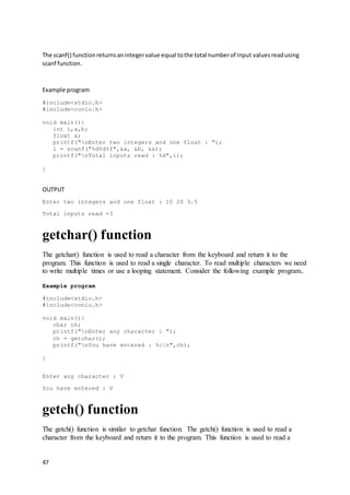 47
The scanf() functionreturnsanintegervalue equal tothe total numberof input valuesreadusing
scanf function.
Example program
#include<stdio.h>
#include<conio.h>
void main(){
int i,a,b;
float x;
printf("nEnter two integers and one float : ");
i = scanf("%d%d%f",&a, &b, &x);
printf("nTotal inputs read : %d",i);
}
OUTPUT
Enter two integers and one float : 10 20 3.5
Total inputs read =3
getchar() function
The getchar() function is used to read a character from the keyboard and return it to the
program. This function is used to read a single character. To read multiple characters we need
to write multiple times or use a looping statement. Consider the following example program..
Example program
#include<stdio.h>
#include<conio.h>
void main(){
char ch;
printf("nEnter any character : ");
ch = getchar();
printf("nYou have entered : %cn",ch);
}
Enter any character : V
You have entered : V
getch() function
The getch() function is similar to getchar function. The getch() function is used to read a
character from the keyboard and return it to the program. This function is used to read a
 