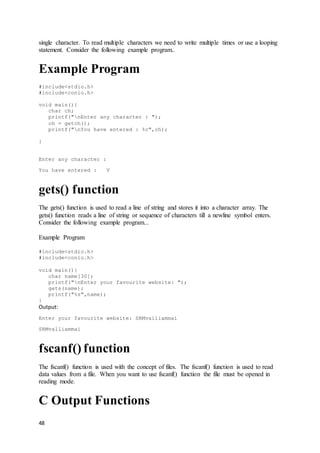 48
single character. To read multiple characters we need to write multiple times or use a looping
statement. Consider the following example program..
Example Program
#include<stdio.h>
#include<conio.h>
void main(){
char ch;
printf("nEnter any character : ");
ch = getch();
printf("nYou have entered : %c",ch);
}
Enter any character :
You have entered : V
gets() function
The gets() function is used to read a line of string and stores it into a character array. The
gets() function reads a line of string or sequence of characters till a newline symbol enters.
Consider the following example program...
Example Program
#include<stdio.h>
#include<conio.h>
void main(){
char name[30];
printf("nEnter your favourite website: ");
gets(name);
printf("%s",name);
}
Output:
Enter your favourite website: SRMvalliammai
SRMvalliammai
fscanf() function
The fscanf() function is used with the concept of files. The fscanf() function is used to read
data values from a file. When you want to use fscanf() function the file must be opened in
reading mode.
C Output Functions
 