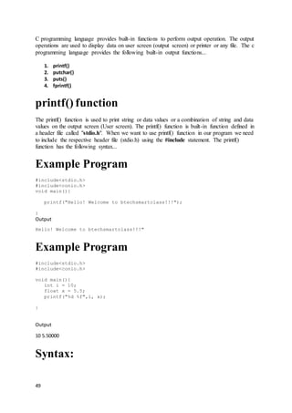 49
C programming language provides built-in functions to perform output operation. The output
operations are used to display data on user screen (output screen) or printer or any file. The c
programming language provides the following built-in output functions...
1. printf()
2. putchar()
3. puts()
4. fprintf()
printf() function
The printf() function is used to print string or data values or a combination of string and data
values on the output screen (User screen). The printf() function is built-in function defined in
a header file called "stdio.h". When we want to use printf() function in our program we need
to include the respective header file (stdio.h) using the #include statement. The printf()
function has the following syntax...
Example Program
#include<stdio.h>
#include<conio.h>
void main(){
printf("Hello! Welcome to btechsmartclass!!!");
}
Output
Hello! Welcome to btechsmartclass!!!"
Example Program
#include<stdio.h>
#include<conio.h>
void main(){
int i = 10;
float x = 5.5;
printf("%d %f",i, x);
}
Output
10 5.50000
Syntax:
 