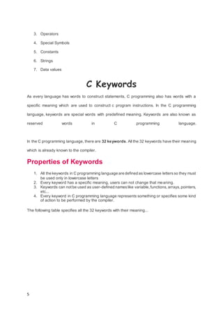 5
3. Operators
4. Special Symbols
5. Constants
6. Strings
7. Data values
C Keywords
As every language has words to construct statements, C programming also has words with a
specific meaning which are used to construct c program instructions. In the C programming
language, keywords are special words with predefined meaning. Keywords are also known as
reserved words in C programming language.
In the C programming language, there are 32 keywords. All the 32 keywords have their meaning
which is already known to the compiler.
Properties of Keywords
1. All the keywords in C programming language are defined as lowercase lettersso they must
be used only in lowercase letters
2. Every keyword has a specific meaning, users can not change that meaning.
3. Keywords can not be used as user-defined nameslike variable,functions,arrays,pointers,
etc...
4. Every keyword in C programming language represents something or specifies some kind
of action to be performed by the compiler.
The following table specifies all the 32 keywords with their meaning...
 